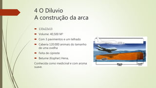 4 O Diluvio
A construção da arca
 133x22x13
 Volume: 40,500 M³
 Com 3 pavimentos e um telhado
 Caberia 120.000 animais do tamanho
de uma ovelha
 Feita de cipreste
 Betume (Kopher) Hena,
Conhecida como medicinal e com aroma
suave.
 