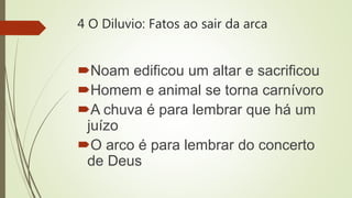4 O Diluvio: Fatos ao sair da arca
Noam edificou um altar e sacrificou
Homem e animal se torna carnívoro
A chuva é para lembrar que há um
juízo
O arco é para lembrar do concerto
de Deus
 