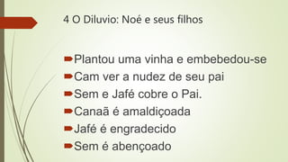 4 O Diluvio: Noé e seus filhos
Plantou uma vinha e embebedou-se
Cam ver a nudez de seu pai
Sem e Jafé cobre o Pai.
Canaã é amaldiçoada
Jafé é engradecido
Sem é abençoado
 