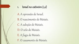 1. Israel no cativeiro (1,2)
A. A opressão de Israel.
B. O nascimento de Moisés.
C. A adoção de Moisés.
D. O zelo de Moisés.
E. A fuga de Moisés.
F. O casamento de Moisés.
 
