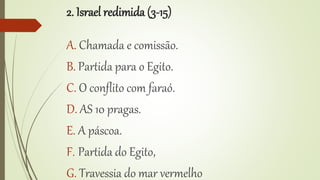 2. Israel redimida (3-15)
A. Chamada e comissão.
B. Partida para o Egito.
C. O conflito com faraó.
D. AS 10 pragas.
E. A páscoa.
F. Partida do Egito,
G. Travessia do mar vermelho
 