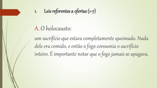 1. Leis referentes a ofertas (1-7)
A. O holocausto:
um sacrifício que estava completamente queimado. Nada
dele era comido, e então o fogo consumia o sacrifício
inteiro. É importante notar que o fogo jamais se apagava.
 