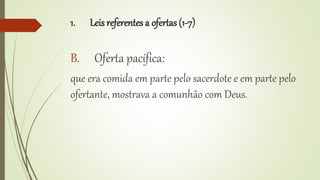 1. Leis referentes a ofertas (1-7)
B. Oferta pacífica:
que era comida em parte pelo sacerdote e em parte pelo
ofertante, mostrava a comunhão com Deus.
 