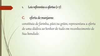 1. Leis referentes a ofertas (1-7)
C. oferta de manjares:
constituía de farinha, pães ou grãos, representava a oferta
de uma dádiva ao Senhor de tudo em reconhecimento de
Sua bondade.
 