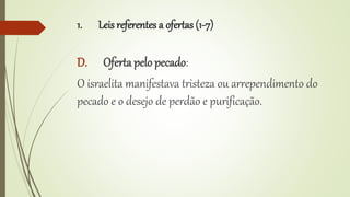 1. Leis referentes a ofertas (1-7)
D. Oferta pelo pecado:
O israelita manifestava tristeza ou arrependimento do
pecado e o desejo de perdão e purificação.
 