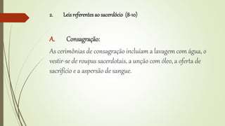 2. Leisreferentes ao sacerdócio (8-10)
A. Consagração:
As cerimônias de consagração incluíam a lavagem com água, o
vestir-se de roupas sacerdotais, a unção com óleo, a oferta de
sacrifício e a aspersão de sangue.
 