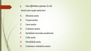 3. Leisreferentes a pureza (11-22)
Israel como nação santa tem:
A. Alimento santo
B. Corpos santos
C. Lares santos
D. Costumessantos
E. Santidade renovada anualmente
F. Culto santo
G. Moralidade santa
H. Costumese vestuários santos
 