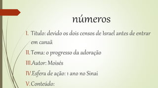 números
I. Titulo: devido os dois censos de Israel antes de entrar
em canaã
II.Tema: o progresso da adoração
III.Autor: Moisés
IV.Esfera de ação: 1 ano no Sinai
V.Conteúdo:
 