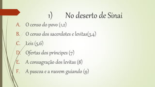 1) No deserto de Sinai
A. O censo do povo (1,2)
B. O censo dos sacerdotes e levitas(3,4)
C. Leis (5,6)
D. Ofertas dos príncipes (7)
E. A consagração dos levitas (8)
F. A pascoa e a nuvem guiando (9)
 