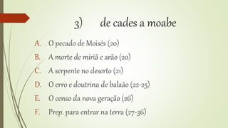 3) de cades a moabe
A. O pecado de Moisés (20)
B. A morte de miriã e arão (20)
C. A serpente no deserto (21)
D. O erro e doutrina de balaão (22-25)
E. O censo da nova geração (26)
F. Prep. para entrar na terra (27-36)
 