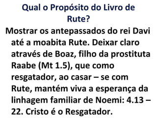 Qual o Propósito do Livro de
Rute?
Mostrar os antepassados do rei Davi
até a moabita Rute. Deixar claro
através de Boaz, filho da prostituta
Raabe (Mt 1.5), que como
resgatador, ao casar – se com
Rute, mantém viva a esperança da
linhagem familiar de Noemi: 4.13 –
22. Cristo é o Resgatador.
 