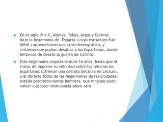  En el siglo lV a.C. Atenas, Tebas, Argos y Corinto,
bajo la hegemonía de Esparta ( cuya estructura fue
débil ) aprovecharon una crisis demográfica, y
sintieron que podían desafiar a los Espartanos, donde
entonces de desató la guerra de Corinto.
 Ésta hegemonía espartana duró 16 años, hasta que al
tratar de imponer su voluntad sobre los tebanos los
espartanos sufrieron una derrota decisiva en Lectura,
y al librarse todos de las hegemonías de las ciudades-
estado perdieron tantos hombres, que ninguno pudo
volver a ejercer dominancia sobre otro.
 