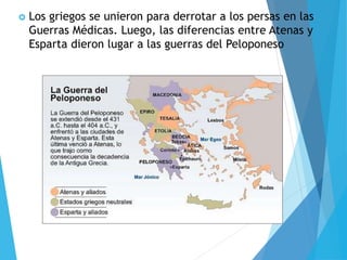  Los griegos se unieron para derrotar a los persas en las
Guerras Médicas. Luego, las diferencias entre Atenas y
Esparta dieron lugar a las guerras del Peloponeso
 