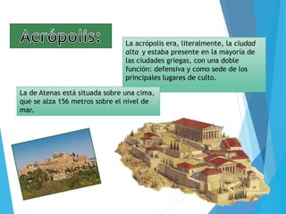La acrópolis era, literalmente, la ciudad
alta y estaba presente en la mayoría de
las ciudades griegas, con una doble
función: defensiva y como sede de los
principales lugares de culto.
La de Atenas está situada sobre una cima,
que se alza 156 metros sobre el nivel de
mar.
 