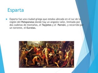 Esparta
 Esparta fue una ciudad griega que estaba ubicada en el sur de la
región del Peloponeso donde hay un angosto valle, limitado por
dos cadenas de montañas, el Tayjetos y el Parnón, y recorrido por
un torrente, el Eurotas.
 