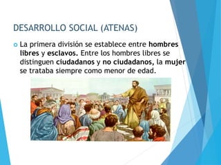 DESARROLLO SOCIAL (ATENAS)
 La primera división se establece entre hombres
libres y esclavos. Entre los hombres libres se
distinguen ciudadanos y no ciudadanos, la mujer
se trataba siempre como menor de edad.
 