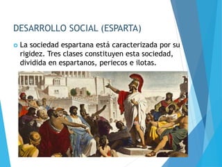 DESARROLLO SOCIAL (ESPARTA)
 La sociedad espartana está caracterizada por su
rigidez. Tres clases constituyen esta sociedad,
dividida en espartanos, periecos e ilotas.
 