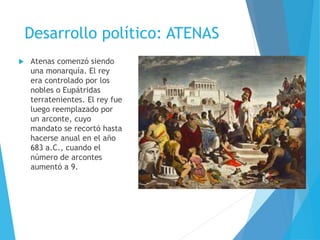 Desarrollo político: ATENAS
 Atenas comenzó siendo
una monarquía. El rey
era controlado por los
nobles o Eupátridas
terratenientes. El rey fue
luego reemplazado por
un arconte, cuyo
mandato se recortó hasta
hacerse anual en el año
683 a.C., cuando el
número de arcontes
aumentó a 9.
 