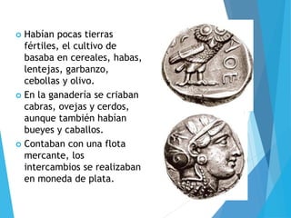 Habían pocas tierras
fértiles, el cultivo de
basaba en cereales, habas,
lentejas, garbanzo,
cebollas y olivo.
 En la ganadería se criaban
cabras, ovejas y cerdos,
aunque también habían
bueyes y caballos.
 Contaban con una flota
mercante, los
intercambios se realizaban
en moneda de plata.
 