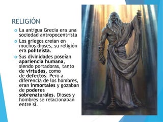 RELIGIÓN
 La antigua Grecia era una
sociedad antropocentrista
 Los griegos creían en
muchos dioses, su religión
era politeísta.
 Sus divinidades poseían
apariencia humana,
siendo portadoras, tanto
de virtudes, como
de defectos. Pero a
diferencia de los hombres,
eran inmortales y gozaban
de poderes
sobrenaturales. Dioses y
hombres se relacionaban
entre sí.
 
