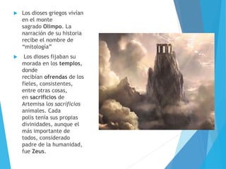  Los dioses griegos vivían
en el monte
sagrado Olimpo. La
narración de su historia
recibe el nombre de
“mitología”
 Los dioses fijaban su
morada en los templos,
donde
recibían ofrendas de los
fieles, consistentes,
entre otras cosas,
en sacrificios de
Artemisa los sacrificios
animales. Cada
polis tenía sus propias
divinidades, aunque el
más importante de
todos, considerado
padre de la humanidad,
fue Zeus.
 