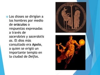  Los dioses se dirigían a
los hombres por medio
de oráculos o
respuestas expresadas
a través de
sacerdotes y sacerdotis
as. El dios más
consultado era Apolo,
a quien se erigió un
importante templo en
la ciudad de Delfos.
 