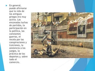  En general,
puede afirmarse
que la vida de
los antiguos
griegos era muy
activa. Las
enconadas luchas
de partidos, la
participación en
la política, las
constantes
guerras, el
recelo por las
conspiraciones y
traiciones, la
asistencia a los
juegos, la
práctica de los
deportes y, sobre
todo el
comercio.
 