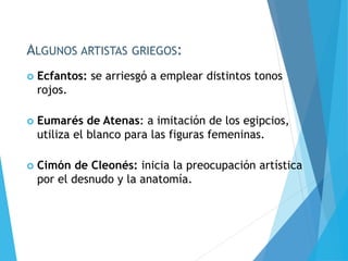 ALGUNOS ARTISTAS GRIEGOS:
 Ecfantos: se arriesgó a emplear distintos tonos
rojos.
 Eumarés de Atenas: a imitación de los egipcios,
utiliza el blanco para las figuras femeninas.
 Cimón de Cleonés: inicia la preocupación artística
por el desnudo y la anatomía.
 