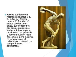  Mirón: ateniense de
mediados del siglo V a.
C, autor del famoso
bronce "El Discóbolo",
atleta que lanza un
disco, que conocemos
por copias en mármol.
Mirón se interesa por el
movimiento en potencia
y hace un buen estudio
anatómico, pero el rostro
es inexpresivo y el
cabello poco natural. La
composición es
equilibrada.
 