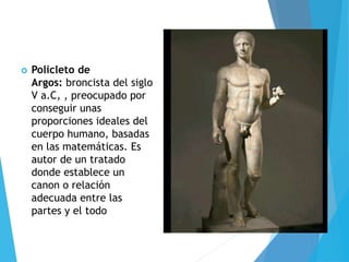  Policleto de
Argos: broncista del siglo
V a.C, , preocupado por
conseguir unas
proporciones ideales del
cuerpo humano, basadas
en las matemáticas. Es
autor de un tratado
donde establece un
canon o relación
adecuada entre las
partes y el todo
 