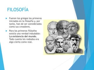 FILOSOFÍA
 Fueron los griegos los primeros
iniciados en la filosofía y, por
tanto, han de ser considerados
como sus creadores.
 Para los primeros filósofos
existía una verdad indudable:
La existencia del mundo.
Todo cuanto les rodeaba era
algo cierto como real.
 