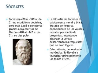 SÓCRATES
 Sócrates(-470 al -399 a. de
C.) no escribió su doctrina,
pero ésta llegó a conocerse
gracias a los escritos de
Platón (-428 al -347 a. de
C.), su discípulo.
 La filosofía de Sócrates es
básicamente moral y ética.
Trataba de llegar al
conocimiento de los valores
morales por medio de
preguntas, intentando
alcanzar la verdad
descartando las respuestas
que no eran lógicas.
 Este método, denominado
mayéutica, lo llevaba a
investigar principalmente
los temas éticos.
 
