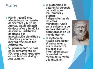 PLATÓN
 Platón, quedó muy
afectado por la muerte
de Sócrates y huyó de
Atenas. Volvió después
de doce años y fundó La
Academia, institución
dedicada a la
investigación científica y
filosófica y uno de sus
magnos discípulos fue
Aristóteles.
 Su pensamiento se basa
en el pensamiento de
Sócrates y está expuesto
en sus famosos diálogos
con Sócrates.
 El platonismo se
basa en la creencia
de realidades
inalterables y
eternas,
independientes de
las cosas
mundanas. Creía
en la existencia de
valores absolutos
entrelazados en un
mundo eterno.
 El método de
Platón para llegar
al conocimiento
era la dialéctica,
diálogos que
intentaban buscar
la verdad por
medio de la razón
y la intuición.
 