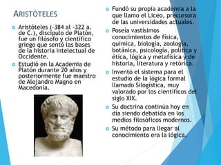 ARISTÓTELES
 Aristóteles (-384 al -322 a.
de C.), discípulo de Platón,
fue un filósofo y científico
griego que sentó las bases
de la historia intelectual de
Occidente.
 Estudió en la Academia de
Platón durante 20 años y
posteriormente fue maestro
de Alejandro Magno en
Macedonia.
 Fundó su propia academia a la
que llamo el Liceo, precursora
de las universidades actuales.
 Poseía vastísimos
conocimientos de física,
química, biología, zoología,
botánica, psicología, política y
ética, lógica y metafísica y de
historia, literatura y retórica.
 Inventó el sistema para el
estudio de la lógica formal
llamado Silogística, muy
valorado por los científicos del
siglo XIX.
 Su doctrina continúa hoy en
día siendo debatida en los
medios filosóficos modernos.
 Su método para llegar al
conocimiento era la lógica.
 