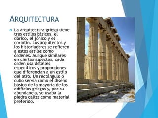 ARQUITECTURA
 La arquitectura griega tiene
tres estilos básicos, el
dórico, el jónico y el
corintio. Los arquitectos y
los historiadores se refieren
a estos estilos como
órdenes. Aunque similares
en ciertos aspectos, cada
orden usa detalles
específicos y proporciones
que diferencian a un estilo
del otro. Un rectángulo o
cubo servía como el diseño
básico de la mayoría de los
edificios griegos y, por su
abundancia, se usaba la
piedra caliza como material
preferido.
 