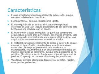 Características
 Es una arquitectura fundamentalmente adintelada, aunque
conocen la bóveda no la utilizan.
 Es monumental, pero no colosal como Egipto.
 Es muy equilibrada en cuanto al trazado de su plantel
esforzado es una fácil lectura proporcionada por qué todo este
hecho con una medida, con un canon.
 Es fruto de un trabajo en equipo, lo que hace que sea una
arquitectura de una gran perfección, con mucha armonía. Esto
fue conseguido principalmente en la época clásica. Al ser una
arquitectura armoniosa es una arquitectura bella.
 El material es fundamentalmente la piedra y dentro de ellas el
mármol es la preferida, pero también se utilizaron otros
materiales. En un principio se utiliza la madera o la
mampostería, recurriéndose a un enlucido hecho de polvo de
mármol que luego se policroma, aunque esta policromía se ha
perdido. El color era menos fuerte en el mármol que en otras
piedras. El aparejo es con una sillería regular y uniforme.
 Va a llevar siempre elementos decorativos: cenefas, rosetas,
ovas, perlas, palmetas...
 