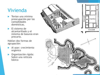 Vivienda
 Tenían una mínima
preocupación por las
comodidades
domésticas.
 El sistema de
alcantarillado y el
sistema de basuras eran
precario.
Habían dos formas de
agrupación:
 Al azar: crecimiento
orgánico
 Organización rígida:
Sobre una retícula
básica
 