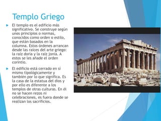 Templo Griego
 El templo es el edificio más
significativo. Se construye según
unos principios o normas,
conocidos como orden o estilo,
que están basados en la
columna. Estos órdenes arrancan
desde las raíces del arte griego:
la raíz doria y la raíz jonia. A
estos se les añade el orden
corintio.
 El edificio está cerrado en sí
mismo tipológicamente y
también por lo que significa. Es
la casa de la estatua del dios y
por ello es diferente a los
templos de otras culturas. En él
no se hacen rezos ni
celebraciones, es fuera donde se
realizan los sacrificios.
 