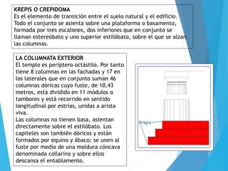 KREPIS O CREPIDOMA
Es el elemento de transición entre el suelo natural y el edificio.
Todo el conjunto se asienta sobre una plataforma o basamento,
formada por tres escalones, dos inferiores que en conjunto se
llaman estereóbato y uno superior estilóbato, sobre el que se alzan
las columnas.
LA COLUMNATA EXTERIOR
El templo es períptero octástilo. Por tanto
tiene 8 columnas en las fachadas y 17 en
los laterales que en conjunto suman 46
columnas dóricas cuyo fuste, de 10,43
metros, está dividido en 11 módulos o
tambores y está recorrido en sentido
longitudinal por estrías, unidas a arista
viva.
Las columnas no tienen basa, asientan
directamente sobre el estilóbato. Los
capiteles son también dóricos y están
formados por equino y ábaco; se unen al
fuste por medio de una moldura cóncava
denominada collarino y sobre ellos
descansa el entablamento.
 