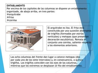 ENTABLAMENTO
Por encima de los capiteles de las columnas se dispone un entablamento
organizado, de abajo arriba, en tres partes:
arquitrabe
friso
cornisa
El arquitrabe es liso. El friso está
constituido por una sucesión alternante
de triglifos (formados por estrías
verticales) y metopas (que presentan
decoración escultórica). Remata el
conjunto una cornisa, saliente respecto
a los elementos anteriores.
Las ocho columnas del frente dan lugar a catorce metopas (dos
por cada uno de los siete intervalos) y, en consecuencia, a quince
triglifos. Los triglifos coinciden con los ejes de las columnas,
mientras que los extremos se desplazan al filo del entablamento.
 