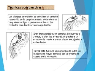 Los bloques de mármol se cortaban al tamaño
requerido en la propia cantera, dejando unas
pequeñas espigas o protuberancias en los
costados para facilitar su manipulación.
Técnicas constructivas
.Eran transportados en carretas de bueyes o
trineos, o bien los arrastraban gracias a un
armazón de madera y unos discos encajados a
ambos lados.
Talvez ésta fuera la única forma de subir los
bloques de mayor tamaño por la empinada
cuesta de la Acrópolis.
 