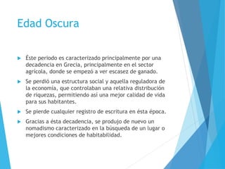 Edad Oscura
 Éste periodo es caracterizado principalmente por una
decadencia en Grecia, principalmente en el sector
agrícola, donde se empezó a ver escasez de ganado.
 Se perdió una estructura social y aquella reguladora de
la economía, que controlaban una relativa distribución
de riquezas, permitiendo así una mejor calidad de vida
para sus habitantes.
 Se pierde cualquier registro de escritura en ésta época.
 Gracias a ésta decadencia, se produjo de nuevo un
nomadismo caracterizado en la búsqueda de un lugar o
mejores condiciones de habitabilidad.
 
