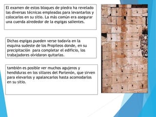 El examen de estos bloques de piedra ha revelado
las diversas técnicas empleadas para levantarlos y
colocarlos en su sitio. La más común era asegurar
una cuerda alrededor de la espigas salientes.
Dichas espigas pueden verse todavía en la
esquina sudeste de los Propileos donde, en su
precipitación para completar el edificio, los
trabajadores olvidaron quitarlas.
también es posible ver muchos agujeros y
hendiduras en los sillares del Partenón, que sirven
para elevarlos y apalancarlos hasta acomodarlos
en su sitio.
 