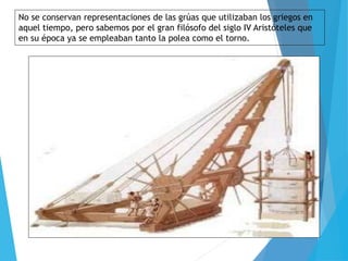 No se conservan representaciones de las grúas que utilizaban los griegos en
aquel tiempo, pero sabemos por el gran filósofo del siglo IV Aristóteles que
en su época ya se empleaban tanto la polea como el torno.
 