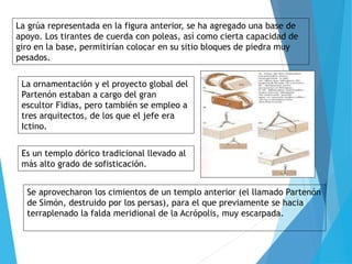 La grúa representada en la figura anterior, se ha agregado una base de
apoyo. Los tirantes de cuerda con poleas, así como cierta capacidad de
giro en la base, permitirían colocar en su sitio bloques de piedra muy
pesados.
La ornamentación y el proyecto global del
Partenón estaban a cargo del gran
escultor Fidias, pero también se empleo a
tres arquitectos, de los que el jefe era
Ictino.
Es un templo dórico tradicional llevado al
más alto grado de sofisticación.
Se aprovecharon los cimientos de un templo anterior (el llamado Partenón
de Simón, destruido por los persas), para el que previamente se hacia
terraplenado la falda meridional de la Acrópolis, muy escarpada.
 