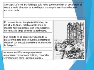 A esta plataforma artificial que solo hubo que ensanchar un poco hacia el
oeste y hacia el norte- se accedía por una amplia escalinata desde el
extremo oeste.
El basamento del templo (estilóbato), de
69,51 x 30,86 m, estaba construido a la
manera habitual griega, con tres escalones
corridos a lo largo de todo su perímetro.
Fue erigido en el borde meridional de la
plataforma para que se pudiera contemplar
desde el sur, descollando sobre los muros de
la Acrópolis.
Incluso el estilóbato se proyecto con
minuciosas correcciones ópticas, conocidas
técnicamente como «refinamientos».
 