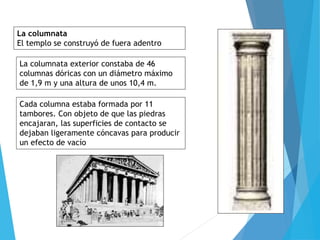 La columnata
El templo se construyó de fuera adentro
La columnata exterior constaba de 46
columnas dóricas con un diámetro máximo
de 1,9 m y una altura de unos 10,4 m.
Cada columna estaba formada por 11
tambores. Con objeto de que las piedras
encajaran, las superficies de contacto se
dejaban ligeramente cóncavas para producir
un efecto de vacío
 