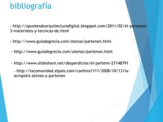 bibliografía
- http://apuntesdearquitecturadigital.blogspot.com/2011/02/el-partenon-
3-materiales-y-tecnicas-de.html
- http://www.guiadegrecia.com/atenas/partenon.html
- http://www.guiadegrecia.com/atenas/partenon.html
- http://www.slideshare.net/desperdicios/el-partenn-27148791
- http://lacomunidad.elpais.com/canfora1111/2008/10/13/la-
acropolis-atenas-y-partenon
 