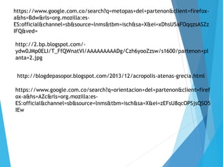 https://www.google.com.co/search?q=metopas+del+partenon&client=firefox-
a&hs=Bdw&rls=org.mozilla:es-
ES:official&channel=sb&source=lnms&tbm=isch&sa=X&ei=xDhsU5aFOqqzsASZz
IFQ&ved=
http://2.bp.blogspot.com/-
ydw0JMp0ELI/T_FfQWnatVI/AAAAAAAAADg/Czh6yooZzsw/s1600/partenon+pl
anta+2.jpg
http://blogdepasopor.blogspot.com/2013/12/acropolis-atenas-grecia.html
https://www.google.com.co/search?q=orientacion+del+partenon&client=firef
ox-a&hs=AZc&rls=org.mozilla:es-
ES:official&channel=sb&source=lnms&tbm=isch&sa=X&ei=zEFsU8qcOPSjsQSO5
IEw
 