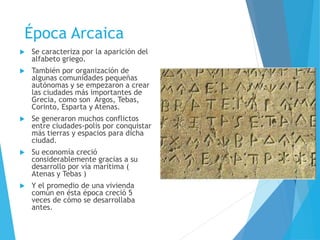 Época Arcaica
 Se caracteriza por la aparición del
alfabeto griego.
 También por organización de
algunas comunidades pequeñas
autónomas y se empezaron a crear
las ciudades más importantes de
Grecia, como son Argos, Tebas,
Corinto, Esparta y Atenas.
 Se generaron muchos conflictos
entre ciudades-polis por conquistar
más tierras y espacios para dicha
ciudad.
 Su economía creció
considerablemente gracias a su
desarrollo por vía marítima (
Atenas y Tebas )
 Y el promedio de una vivienda
común en ésta época creció 5
veces de cómo se desarrollaba
antes.
 